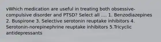 vWhich medication are useful in treating both obsessive-compulsive disorder and PTSD? Select all .... 1. Benzodiazepines 2. Buspirone 3. Selective serotonin reuptake inhibitors 4. Serotonin-norepinephrine reuptake inhibitors 5.Tricyclic antidepressants