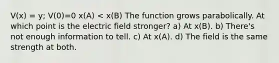 V(x) = y; V(0)=0 x(A) < x(B) The function grows parabolically. At which point is the electric field stronger? a) At x(B). b) There's not enough information to tell. c) At x(A). d) The field is the same strength at both.