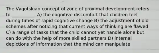 The Vygotskian concept of zone of proximal development refers to __________. A) the cognitive discomfort that children feel during times of rapid cognitive change B) the adjustment of old schemes after noticing that current ways of thinking are flawed C) a range of tasks that the child cannot yet handle alone but can do with the help of more skilled partners D) internal depictions of information that the mind can manipulate