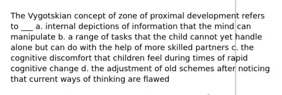 The Vygotskian concept of zone of proximal development refers to ___ a. internal depictions of information that the mind can manipulate b. a range of tasks that the child cannot yet handle alone but can do with the help of more skilled partners c. the cognitive discomfort that children feel during times of rapid cognitive change d. the adjustment of old schemes after noticing that current ways of thinking are flawed