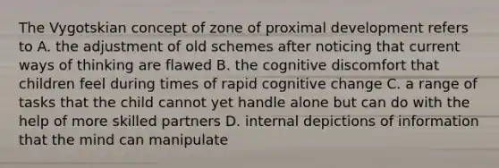 The Vygotskian concept of zone of proximal development refers to A. the adjustment of old schemes after noticing that current ways of thinking are flawed B. the cognitive discomfort that children feel during times of rapid cognitive change C. a range of tasks that the child cannot yet handle alone but can do with the help of more skilled partners D. internal depictions of information that the mind can manipulate