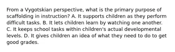 From a Vygotskian perspective, what is the primary purpose of scaffolding in instruction? A. It supports children as they perform difficult tasks. B. It lets children learn by watching one another. C. It keeps school tasks within children's actual developmental levels. D. It gives children an idea of what they need to do to get good grades.