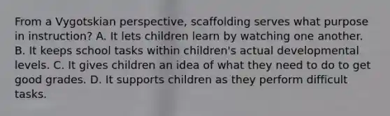 From a Vygotskian perspective, scaffolding serves what purpose in instruction? A. It lets children learn by watching one another. B. It keeps school tasks within children's actual developmental levels. C. It gives children an idea of what they need to do to get good grades. D. It supports children as they perform difficult tasks.