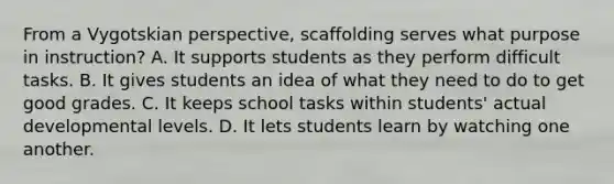 From a Vygotskian​ perspective, scaffolding serves what purpose in​ instruction? A. It supports students as they perform difficult tasks. B. It gives students an idea of what they need to do to get good grades. C. It keeps school tasks within​ students' actual developmental levels. D. It lets students learn by watching one another.