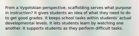 From a Vygotskian perspective, scaffolding serves what purpose in instruction? It gives students an idea of what they need to do to get good grades. It keeps school tasks within students' actual developmental levels. It lets students learn by watching one another. It supports students as they perform difficult tasks.