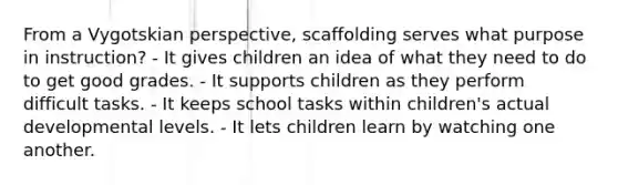 From a Vygotskian perspective, scaffolding serves what purpose in instruction? - It gives children an idea of what they need to do to get good grades. - It supports children as they perform difficult tasks. - It keeps school tasks within children's actual developmental levels. - It lets children learn by watching one another.