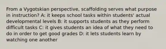 From a Vygotskian perspective, scaffolding serves what purpose in instruction? A: it keeps school tasks within students' actual developmental levels B: it supports students as they perform difficult tasks C: it gives students an idea of what they need to do in order to get good grades D: it lets students learn by watching one another