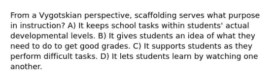 From a Vygotskian perspective, scaffolding serves what purpose in instruction? A) It keeps school tasks within students' actual developmental levels. B) It gives students an idea of what they need to do to get good grades. C) It supports students as they perform difficult tasks. D) It lets students learn by watching one another.