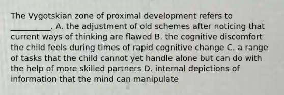 The Vygotskian zone of proximal development refers to __________. A. the adjustment of old schemes after noticing that current ways of thinking are flawed B. the cognitive discomfort the child feels during times of rapid cognitive change C. a range of tasks that the child cannot yet handle alone but can do with the help of more skilled partners D. internal depictions of information that the mind can manipulate