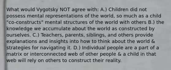 What would Vygotsky NOT agree with: A.) Children did not possess mental representations of the world, so much as a child "co-constructs" mental structures of the world with others B.) the knowledge we accumulate about the world as constructed by ourselves. C.) Teachers, parents, siblings, and others provide explanations and insights into how to think about the world & strategies for navigating it. D.) Individual people are a part of a matrix or interconnected web of other people & a child in that web will rely on others to construct their reality.