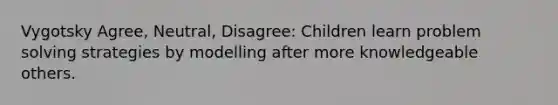 Vygotsky Agree, Neutral, Disagree: Children learn problem solving strategies by modelling after more knowledgeable others.