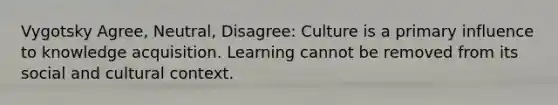 Vygotsky Agree, Neutral, Disagree: Culture is a primary influence to knowledge acquisition. Learning cannot be removed from its social and cultural context.