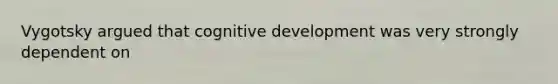 Vygotsky argued that cognitive development was very strongly dependent on