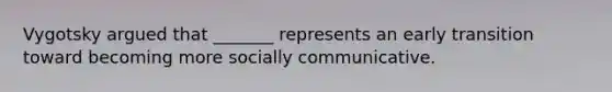 Vygotsky argued that _______ represents an early transition toward becoming more socially communicative.