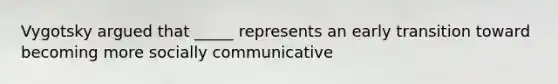 Vygotsky argued that _____ represents an early transition toward becoming more socially communicative