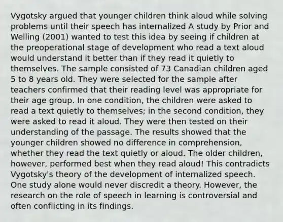 Vygotsky argued that younger children think aloud while solving problems until their speech has internalized A study by Prior and Welling (2001) wanted to test this idea by seeing if children at the preoperational stage of development who read a text aloud would understand it better than if they read it quietly to themselves. The sample consisted of 73 Canadian children aged 5 to 8 years old. They were selected for the sample after teachers confirmed that their reading level was appropriate for their age group. In one condition, the children were asked to read a text quietly to themselves; in the second condition, they were asked to read it aloud. They were then tested on their understanding of the passage. The results showed that the younger children showed no difference in comprehension, whether they read the text quietly or aloud. The older children, however, performed best when they read aloud! This contradicts Vygotsky's theory of the development of internalized speech. One study alone would never discredit a theory. However, the research on the role of speech in learning is controversial and often conflicting in its findings.