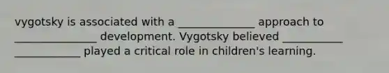 vygotsky is associated with a ______________ approach to _______________ development. Vygotsky believed ___________ ____________ played a critical role in children's learning.