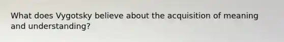 What does Vygotsky believe about the acquisition of meaning and understanding?