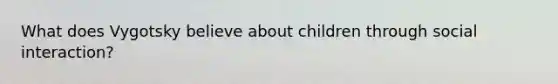 What does Vygotsky believe about children through social interaction?