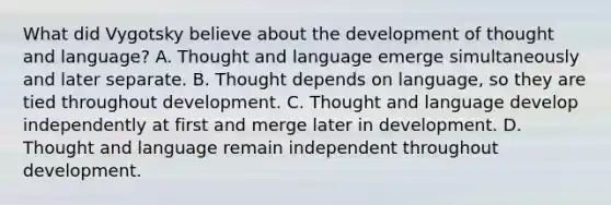 What did Vygotsky believe about the development of thought and language? A. Thought and language emerge simultaneously and later separate. B. Thought depends on language, so they are tied throughout development. C. Thought and language develop independently at first and merge later in development. D. Thought and language remain independent throughout development.