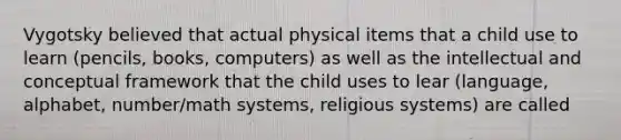 Vygotsky believed that actual physical items that a child use to learn (pencils, books, computers) as well as the intellectual and conceptual framework that the child uses to lear (language, alphabet, number/math systems, religious systems) are called