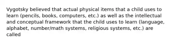 Vygotsky believed that actual physical items that a child uses to learn (pencils, books, computers, etc.) as well as the intellectual and conceptual framework that the child uses to learn (language, alphabet, number/math systems, religious systems, etc.) are called