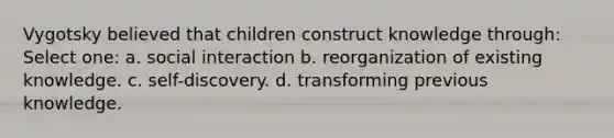 Vygotsky believed that children construct knowledge through: Select one: a. social interaction b. reorganization of existing knowledge. c. self-discovery. d. transforming previous knowledge.