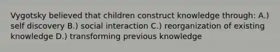 Vygotsky believed that children construct knowledge through: A.) self discovery B.) social interaction C.) reorganization of existing knowledge D.) transforming previous knowledge