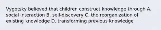 Vygotsky believed that children construct knowledge through A. social interaction B. self-discovery C. the reorganization of existing knowledge D. transforming previous knowledge