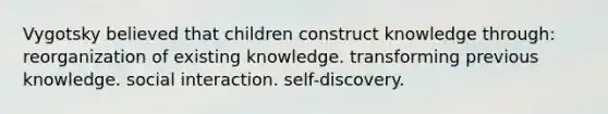 Vygotsky believed that children construct knowledge through: reorganization of existing knowledge. transforming previous knowledge. social interaction. self-discovery.