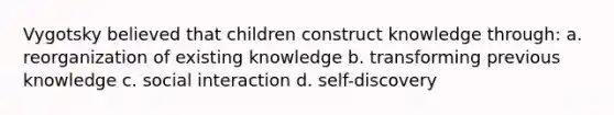 Vygotsky believed that children construct knowledge through: a. reorganization of existing knowledge b. transforming previous knowledge c. social interaction d. self-discovery