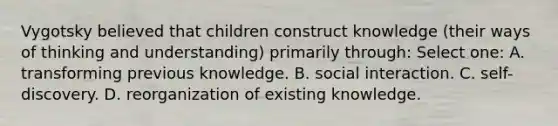 Vygotsky believed that children construct knowledge (their ways of thinking and understanding) primarily through: Select one: A. transforming previous knowledge. B. social interaction. C. self-discovery. D. reorganization of existing knowledge.