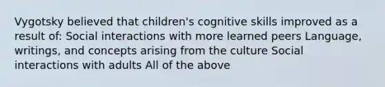 Vygotsky believed that children's cognitive skills improved as a result of: Social interactions with more learned peers Language, writings, and concepts arising from the culture Social interactions with adults All of the above