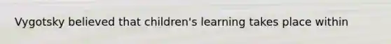 Vygotsky believed that children's learning takes place within