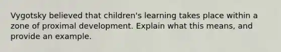 Vygotsky believed that children's learning takes place within a zone of proximal development. Explain what this means, and provide an example.