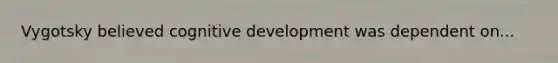 Vygotsky believed cognitive development was dependent on...