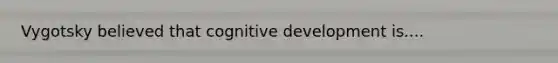 Vygotsky believed that cognitive development is....