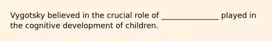 Vygotsky believed in the crucial role of _______________ played in the cognitive development of children.