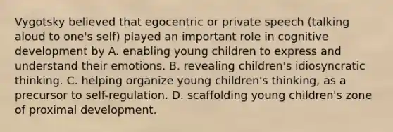 Vygotsky believed that egocentric or private speech (talking aloud to one's self) played an important role in cognitive development by A. enabling young children to express and understand their emotions. B. revealing children's idiosyncratic thinking. C. helping organize young children's thinking, as a precursor to self-regulation. D. scaffolding young children's zone of proximal development.