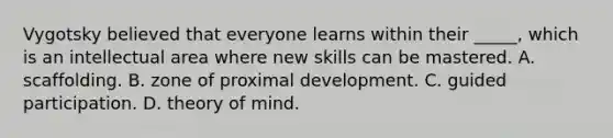 Vygotsky believed that everyone learns within their _____, which is an intellectual area where new skills can be mastered. A. scaffolding. B. zone of proximal development. C. guided participation. D. theory of mind.