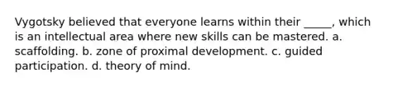 Vygotsky believed that everyone learns within their _____, which is an intellectual area where new skills can be mastered. a. scaffolding. b. zone of proximal development. c. guided participation. d. <a href='https://www.questionai.com/knowledge/kE9Ms30XPF-theory-of-mind' class='anchor-knowledge'>theory of mind</a>.