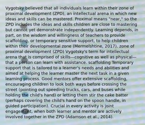 Vygotsky believed that all individuals learn within their zone of proximal development (ZPD), an intellectual arena in which new ideas and skills can be mastered. Proximal means "near," so the ZPD includes the ideas and skills children are close to mastering but cannot yet demonstrate independently. Learning depends, in part, on the wisdom and willingness of teachers to provide scaffolding, or temporary sensitive support, to help children within their developmental zone (Mermelshtine, 2017). zone of proximal development (ZPD) Vygotsky's term for intellectual arena that is comprised of skills—cognitive as well as physical—that a person can learn with assistance. scaffolding Temporary support that is tailored to a learner's needs and abilities and aimed at helping the learner master the next task in a given learning process. Good mentors offer extensive scaffolding, encouraging children to look both ways before crossing the street (pointing out speeding trucks, cars, and buses while holding the child's hand) or letting them stir the cake batter (perhaps covering the child's hand on the spoon handle, in guided participation). Crucial in every activity is joint engagement, when both learner and mentor are actively involved together in the ZPD (Adamson et al., 2014).