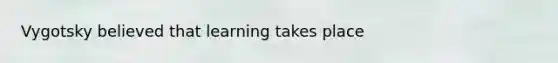 Vygotsky believed that learning takes place