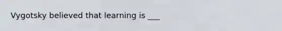 Vygotsky believed that learning is ___