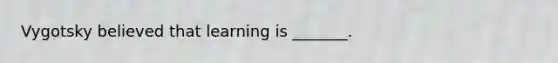 Vygotsky believed that learning is _______.