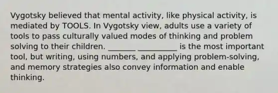 Vygotsky believed that mental activity, like physical activity, is mediated by TOOLS. In Vygotsky view, adults use a variety of tools to pass culturally valued modes of thinking and problem solving to their children. _______ __________ is the most important tool, but writing, using numbers, and applying problem-solving, and memory strategies also convey information and enable thinking.