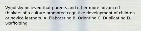 Vygotsky believed that parents and other more advanced thinkers of a culture promoted cognitive development of children or novice learners. A. Elaborating B. Orienting C. Duplicating D. Scaffolding