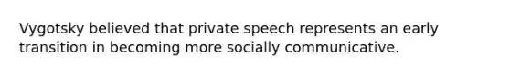 Vygotsky believed that private speech represents an early transition in becoming more socially communicative.