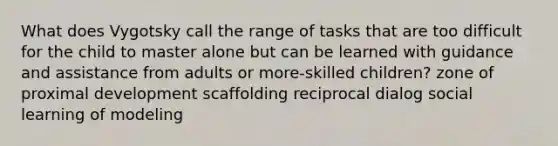 What does Vygotsky call the range of tasks that are too difficult for the child to master alone but can be learned with guidance and assistance from adults or more-skilled children? zone of proximal development scaffolding reciprocal dialog social learning of modeling