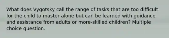 What does Vygotsky call the range of tasks that are too difficult for the child to master alone but can be learned with guidance and assistance from adults or more-skilled children? Multiple choice question.